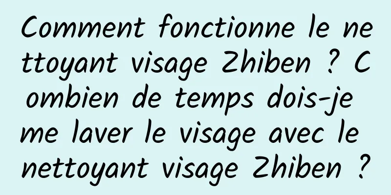 Comment fonctionne le nettoyant visage Zhiben ? Combien de temps dois-je me laver le visage avec le nettoyant visage Zhiben ?
