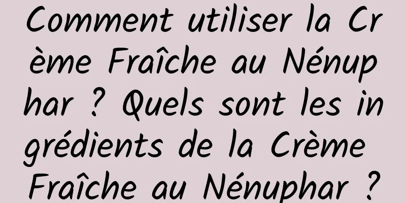 Comment utiliser la Crème Fraîche au Nénuphar ? Quels sont les ingrédients de la Crème Fraîche au Nénuphar ?