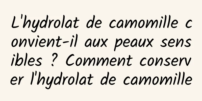 L'hydrolat de camomille convient-il aux peaux sensibles ? Comment conserver l'hydrolat de camomille