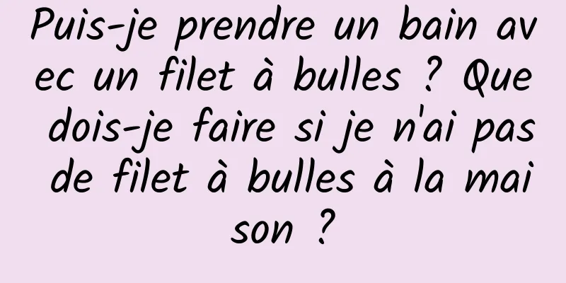 Puis-je prendre un bain avec un filet à bulles ? Que dois-je faire si je n'ai pas de filet à bulles à la maison ?