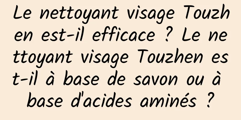 Le nettoyant visage Touzhen est-il efficace ? Le nettoyant visage Touzhen est-il à base de savon ou à base d'acides aminés ?