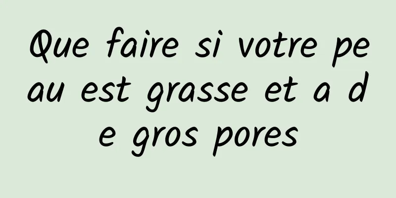 Que faire si votre peau est grasse et a de gros pores