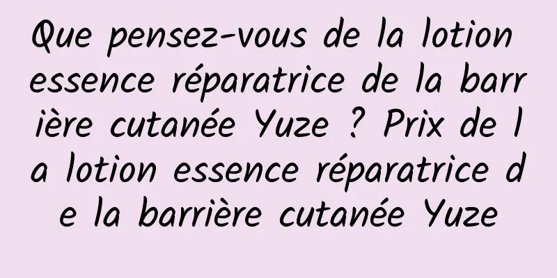 Que pensez-vous de la lotion essence réparatrice de la barrière cutanée Yuze ? Prix de la lotion essence réparatrice de la barrière cutanée Yuze
