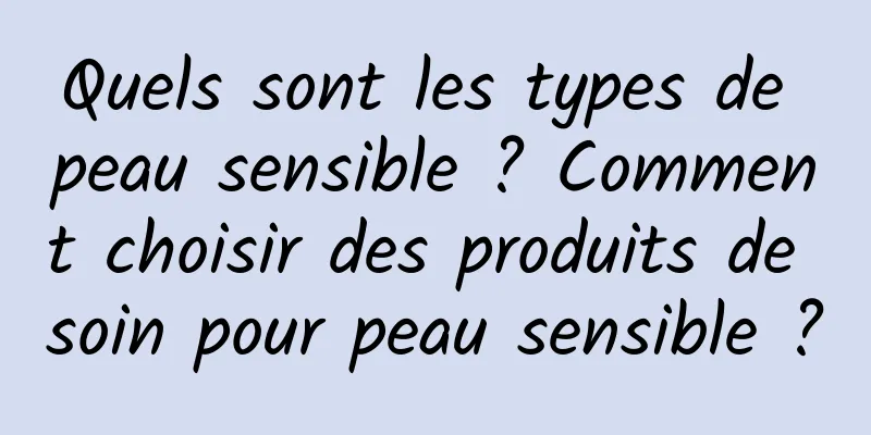 Quels sont les types de peau sensible ? Comment choisir des produits de soin pour peau sensible ?