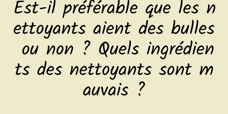 Est-il préférable que les nettoyants aient des bulles ou non ? Quels ingrédients des nettoyants sont mauvais ?