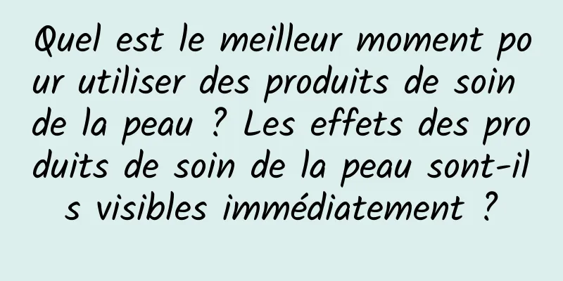Quel est le meilleur moment pour utiliser des produits de soin de la peau ? Les effets des produits de soin de la peau sont-ils visibles immédiatement ?