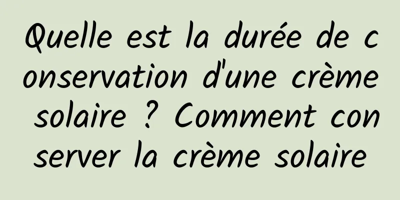 Quelle est la durée de conservation d'une crème solaire ? Comment conserver la crème solaire