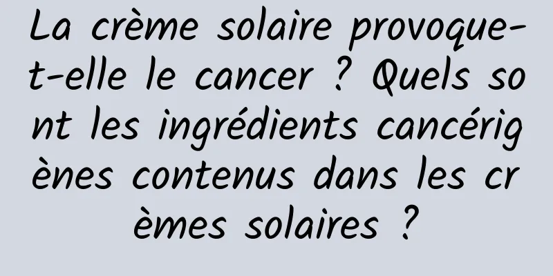 La crème solaire provoque-t-elle le cancer ? Quels sont les ingrédients cancérigènes contenus dans les crèmes solaires ?