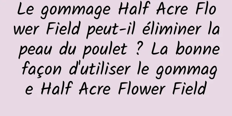 Le gommage Half Acre Flower Field peut-il éliminer la peau du poulet ? La bonne façon d'utiliser le gommage Half Acre Flower Field