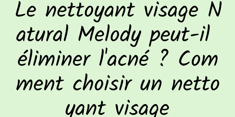 Le nettoyant visage Natural Melody peut-il éliminer l'acné ? Comment choisir un nettoyant visage