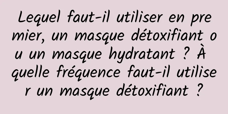 Lequel faut-il utiliser en premier, un masque détoxifiant ou un masque hydratant ? À quelle fréquence faut-il utiliser un masque détoxifiant ?