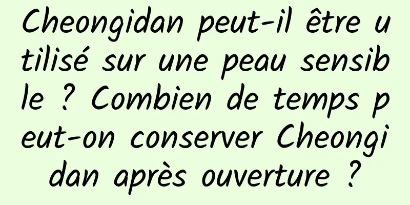 Cheongidan peut-il être utilisé sur une peau sensible ? Combien de temps peut-on conserver Cheongidan après ouverture ?
