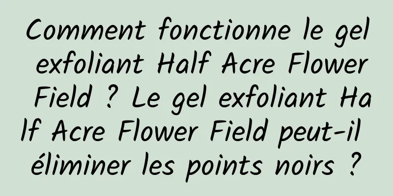 Comment fonctionne le gel exfoliant Half Acre Flower Field ? Le gel exfoliant Half Acre Flower Field peut-il éliminer les points noirs ?
