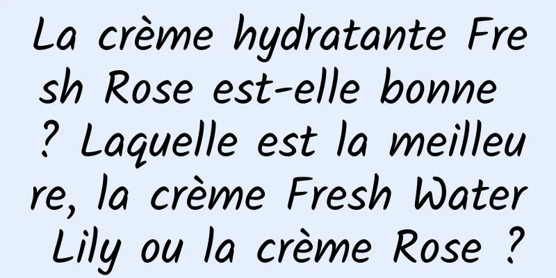 La crème hydratante Fresh Rose est-elle bonne ? Laquelle est la meilleure, la crème Fresh Water Lily ou la crème Rose ?