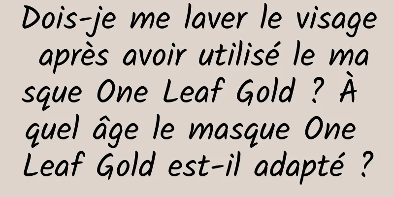 Dois-je me laver le visage après avoir utilisé le masque One Leaf Gold ? À quel âge le masque One Leaf Gold est-il adapté ?
