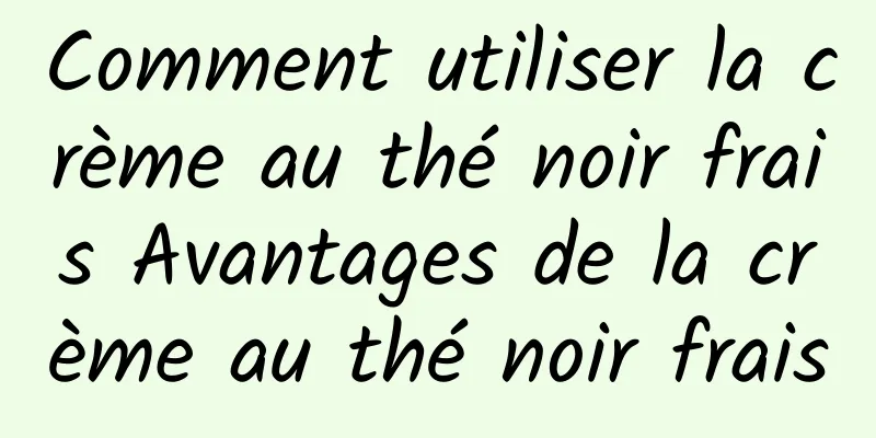 Comment utiliser la crème au thé noir frais Avantages de la crème au thé noir frais