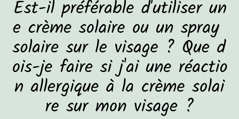 Est-il préférable d'utiliser une crème solaire ou un spray solaire sur le visage ? Que dois-je faire si j'ai une réaction allergique à la crème solaire sur mon visage ?