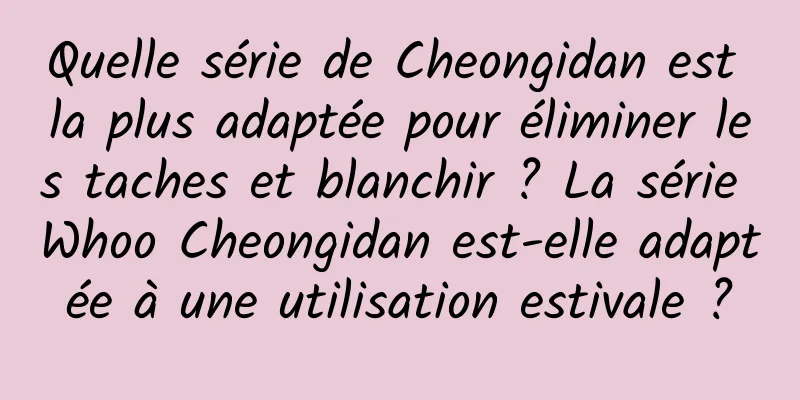 Quelle série de Cheongidan est la plus adaptée pour éliminer les taches et blanchir ? La série Whoo Cheongidan est-elle adaptée à une utilisation estivale ?