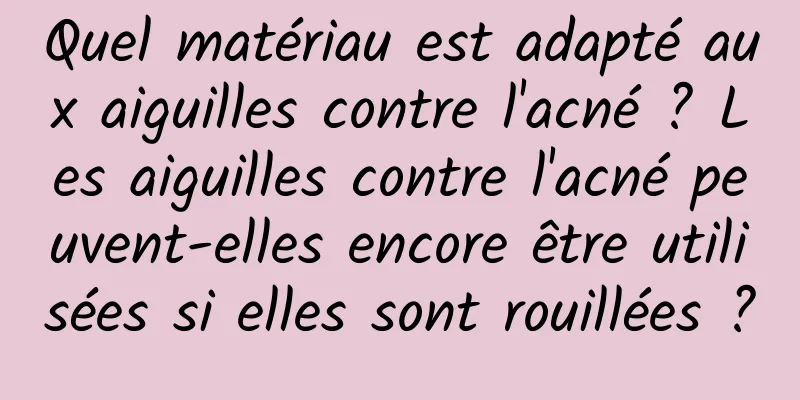Quel matériau est adapté aux aiguilles contre l'acné ? Les aiguilles contre l'acné peuvent-elles encore être utilisées si elles sont rouillées ?