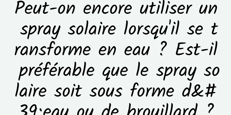 Peut-on encore utiliser un spray solaire lorsqu'il se transforme en eau ? Est-il préférable que le spray solaire soit sous forme d'eau ou de brouillard ?