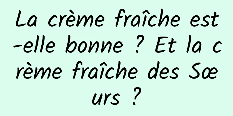 La crème fraîche est-elle bonne ? Et la crème fraîche des Sœurs ?