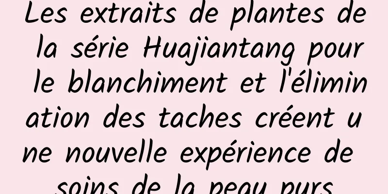 Les extraits de plantes de la série Huajiantang pour le blanchiment et l'élimination des taches créent une nouvelle expérience de soins de la peau purs