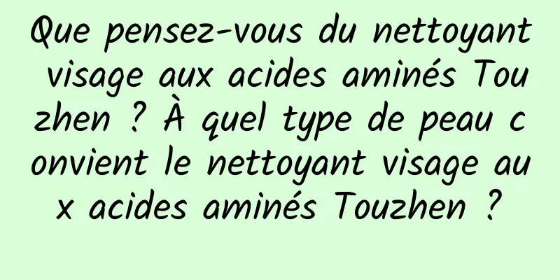 Que pensez-vous du nettoyant visage aux acides aminés Touzhen ? À quel type de peau convient le nettoyant visage aux acides aminés Touzhen ?