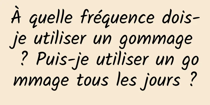 À quelle fréquence dois-je utiliser un gommage ? Puis-je utiliser un gommage tous les jours ?
