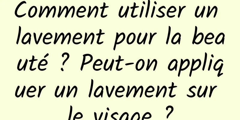 Comment utiliser un lavement pour la beauté ? Peut-on appliquer un lavement sur le visage ?