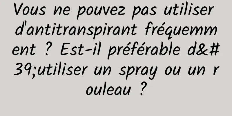 Vous ne pouvez pas utiliser d'antitranspirant fréquemment ? Est-il préférable d'utiliser un spray ou un rouleau ?