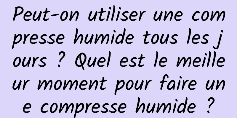 Peut-on utiliser une compresse humide tous les jours ? Quel est le meilleur moment pour faire une compresse humide ?