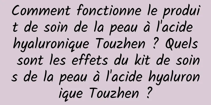 Comment fonctionne le produit de soin de la peau à l'acide hyaluronique Touzhen ? Quels sont les effets du kit de soins de la peau à l'acide hyaluronique Touzhen ?