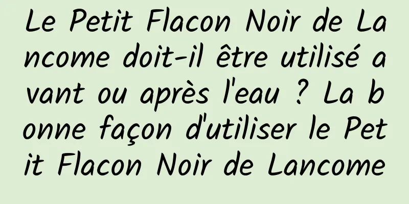 Le Petit Flacon Noir de Lancome doit-il être utilisé avant ou après l'eau ? La bonne façon d'utiliser le Petit Flacon Noir de Lancome