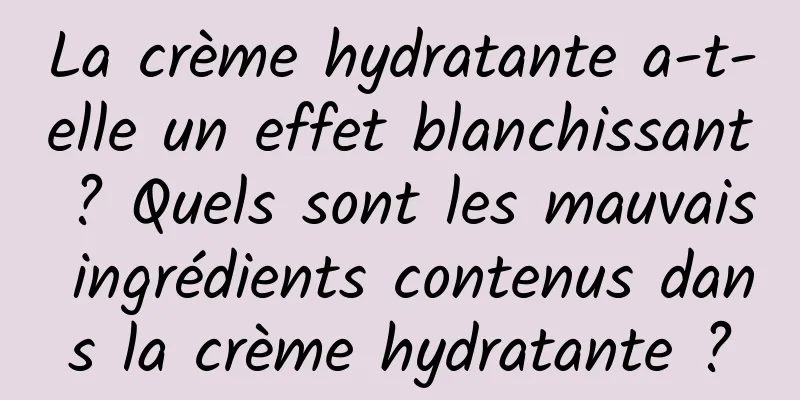 La crème hydratante a-t-elle un effet blanchissant ? Quels sont les mauvais ingrédients contenus dans la crème hydratante ?