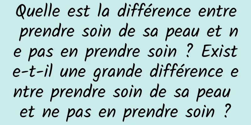 Quelle est la différence entre prendre soin de sa peau et ne pas en prendre soin ? Existe-t-il une grande différence entre prendre soin de sa peau et ne pas en prendre soin ?