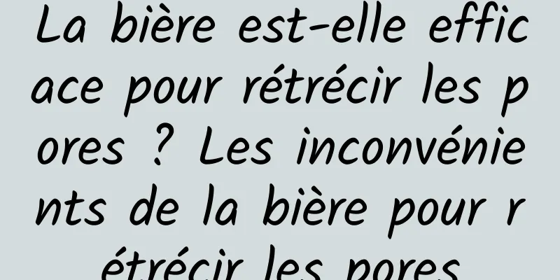 La bière est-elle efficace pour rétrécir les pores ? Les inconvénients de la bière pour rétrécir les pores