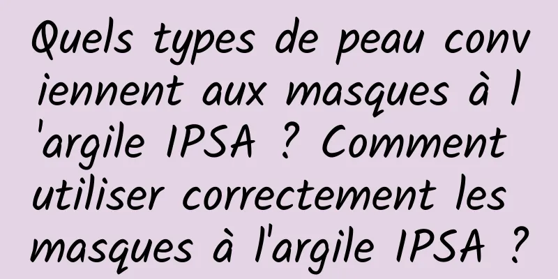 Quels types de peau conviennent aux masques à l'argile IPSA ? Comment utiliser correctement les masques à l'argile IPSA ?