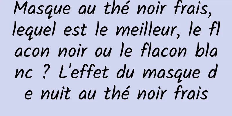 Masque au thé noir frais, lequel est le meilleur, le flacon noir ou le flacon blanc ? L'effet du masque de nuit au thé noir frais