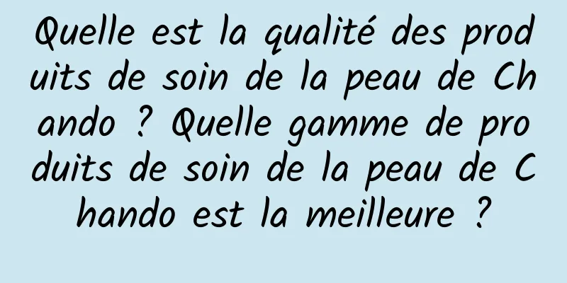 Quelle est la qualité des produits de soin de la peau de Chando ? Quelle gamme de produits de soin de la peau de Chando est la meilleure ?