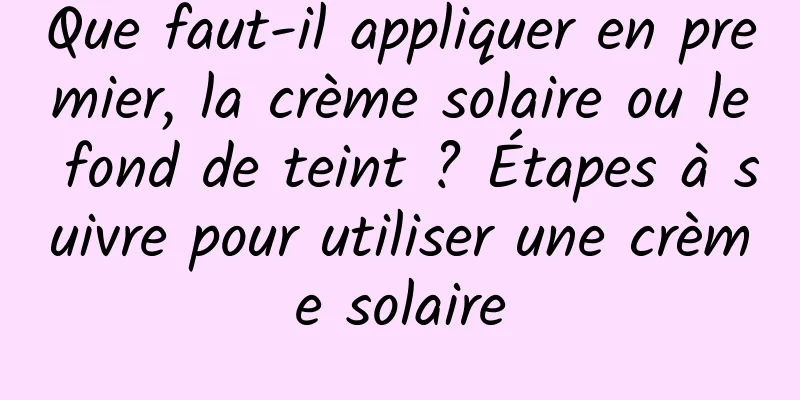 Que faut-il appliquer en premier, la crème solaire ou le fond de teint ? Étapes à suivre pour utiliser une crème solaire