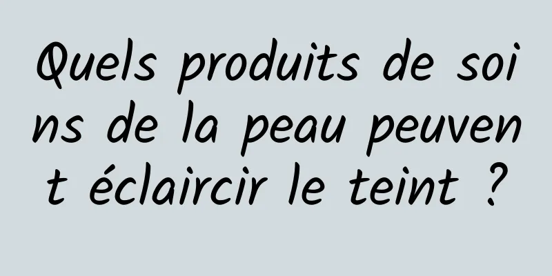 Quels produits de soins de la peau peuvent éclaircir le teint ?