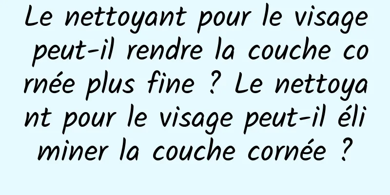 Le nettoyant pour le visage peut-il rendre la couche cornée plus fine ? Le nettoyant pour le visage peut-il éliminer la couche cornée ?