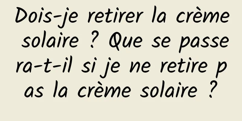 Dois-je retirer la crème solaire ? Que se passera-t-il si je ne retire pas la crème solaire ?