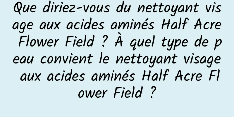 Que diriez-vous du nettoyant visage aux acides aminés Half Acre Flower Field ? À quel type de peau convient le nettoyant visage aux acides aminés Half Acre Flower Field ?