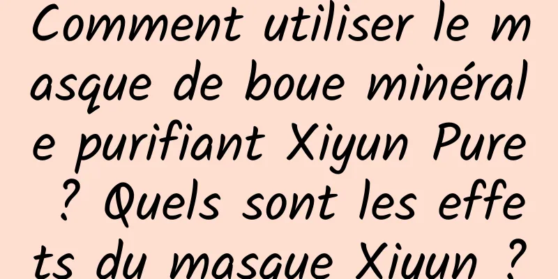 Comment utiliser le masque de boue minérale purifiant Xiyun Pure ? Quels sont les effets du masque Xiyun ?