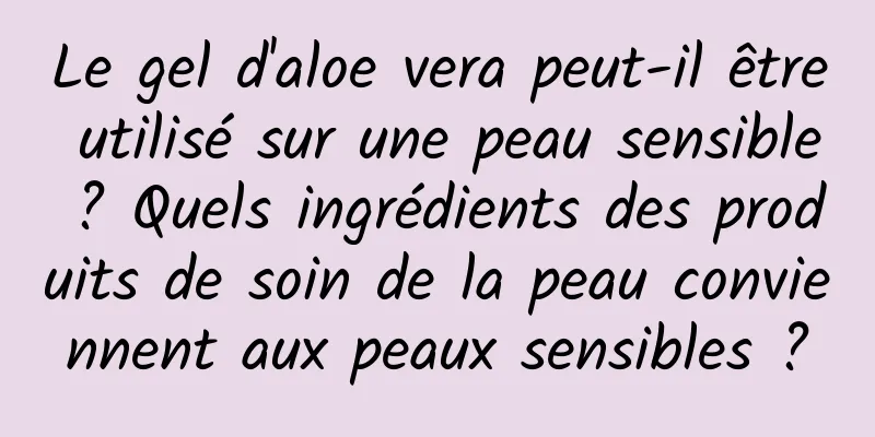 Le gel d'aloe vera peut-il être utilisé sur une peau sensible ? Quels ingrédients des produits de soin de la peau conviennent aux peaux sensibles ?