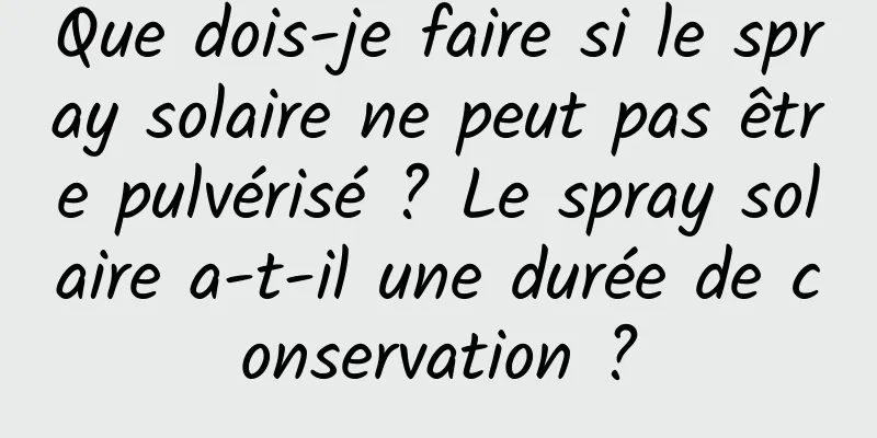 Que dois-je faire si le spray solaire ne peut pas être pulvérisé ? Le spray solaire a-t-il une durée de conservation ?