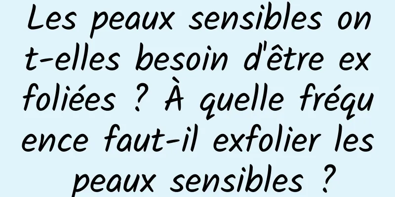 Les peaux sensibles ont-elles besoin d'être exfoliées ? À quelle fréquence faut-il exfolier les peaux sensibles ?