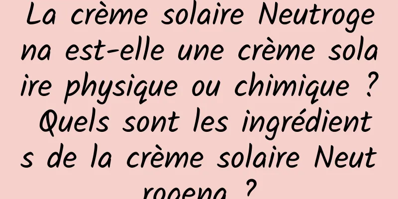 La crème solaire Neutrogena est-elle une crème solaire physique ou chimique ? Quels sont les ingrédients de la crème solaire Neutrogena ?