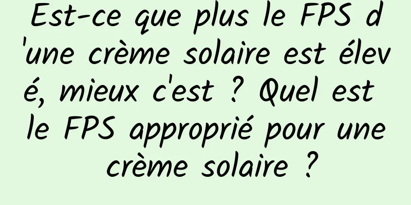 Est-ce que plus le FPS d'une crème solaire est élevé, mieux c'est ? Quel est le FPS approprié pour une crème solaire ?